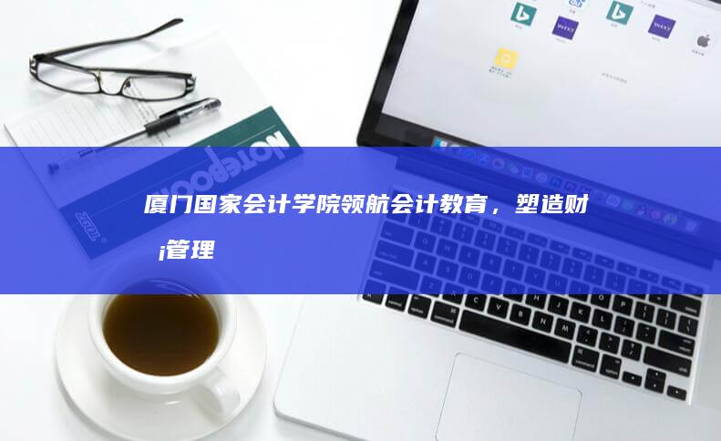 厦门国家会计学院：领航会计教育，塑造财务管理精英